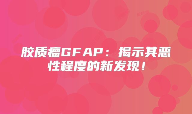 胶质瘤GFAP：揭示其恶性程度的新发现！