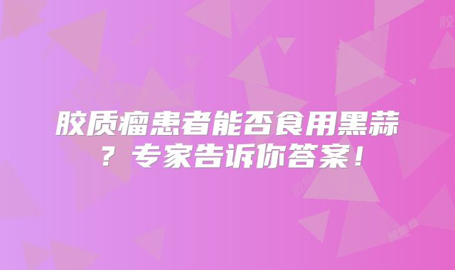 胶质瘤患者能否食用黑蒜？专家告诉你答案！