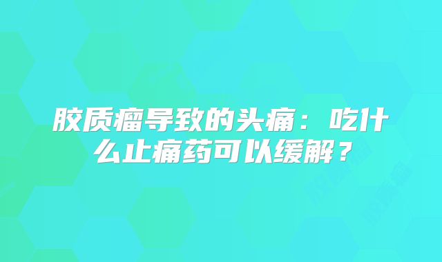 胶质瘤导致的头痛：吃什么止痛药可以缓解？