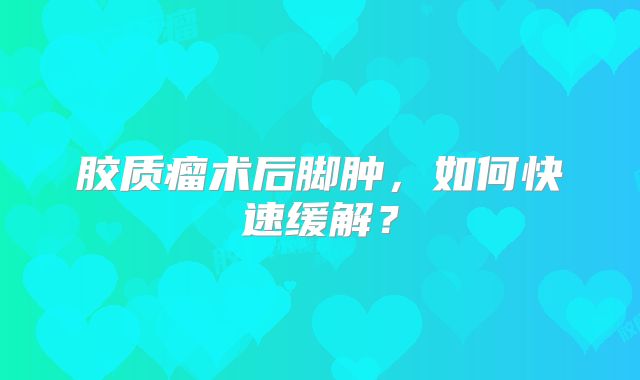 胶质瘤术后脚肿，如何快速缓解？