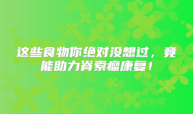 这些食物你绝对没想过，竟能助力脊索瘤康复！