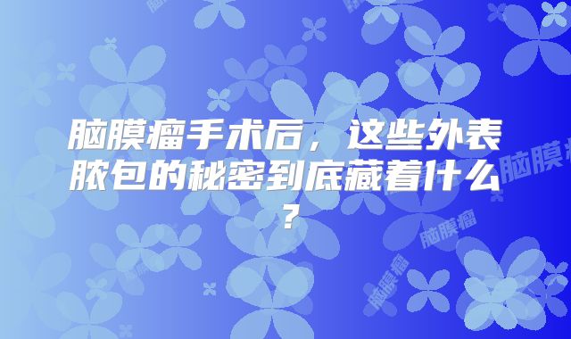 脑膜瘤手术后，这些外表脓包的秘密到底藏着什么？