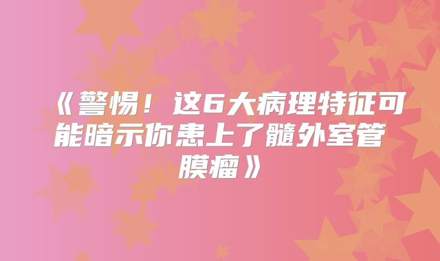 《警惕！这6大病理特征可能暗示你患上了髓外室管膜瘤》