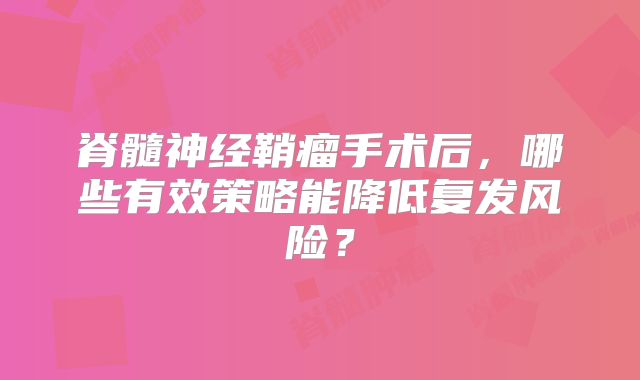 脊髓神经鞘瘤手术后，哪些有效策略能降低复发风险？