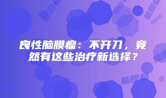 良性脑膜瘤：不开刀，竟然有这些治疗新选择？