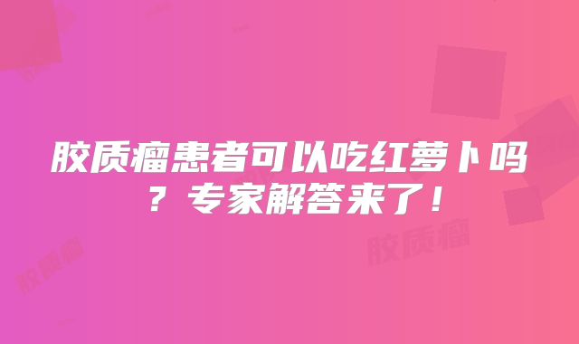 胶质瘤患者可以吃红萝卜吗？专家解答来了！