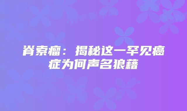 脊索瘤：揭秘这一罕见癌症为何声名狼藉
