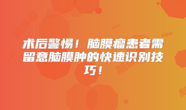 术后警惕！脑膜瘤患者需留意脑膜肿的快速识别技巧！