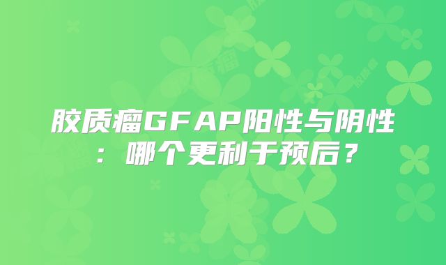 胶质瘤GFAP阳性与阴性：哪个更利于预后？