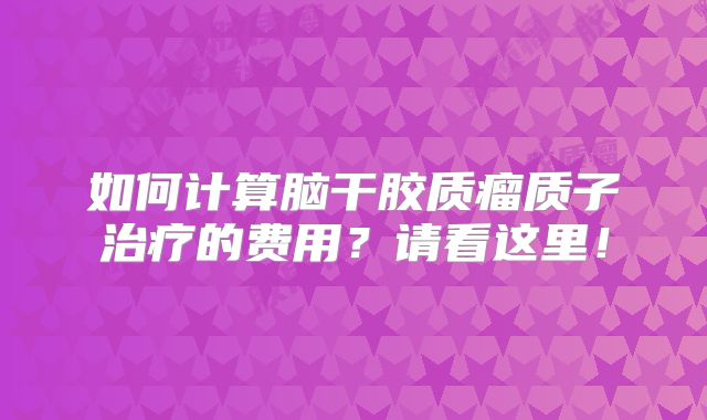 如何计算脑干胶质瘤质子治疗的费用？请看这里！
