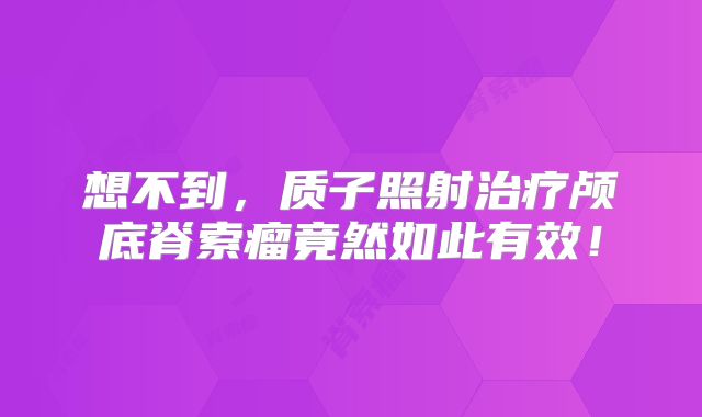 想不到，质子照射治疗颅底脊索瘤竟然如此有效！