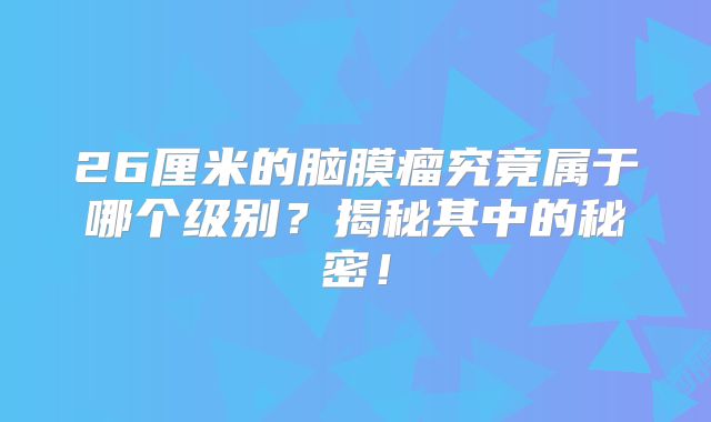 26厘米的脑膜瘤究竟属于哪个级别？揭秘其中的秘密！