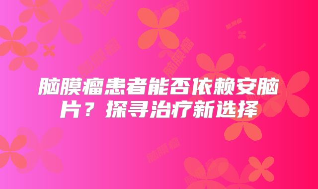 脑膜瘤患者能否依赖安脑片？探寻治疗新选择