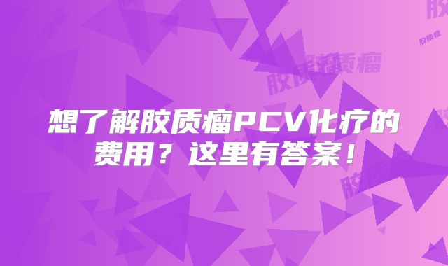 想了解胶质瘤PCV化疗的费用？这里有答案！