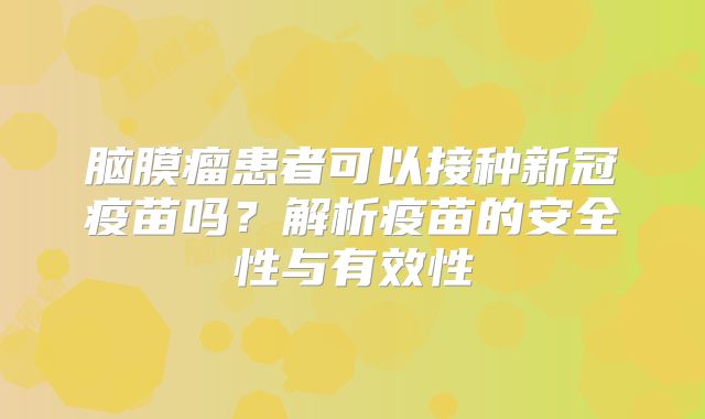 脑膜瘤患者可以接种新冠疫苗吗？解析疫苗的安全性与有效性