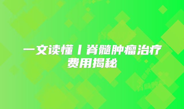 一文读懂丨脊髓肿瘤治疗费用揭秘
