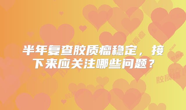 半年复查胶质瘤稳定，接下来应关注哪些问题？
