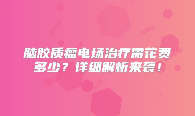 脑胶质瘤电场治疗需花费多少？详细解析来袭！