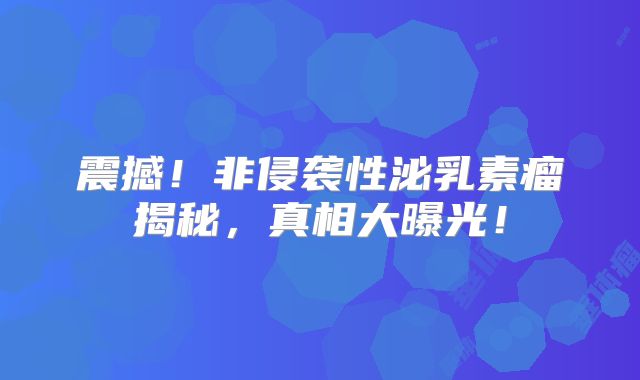震撼！非侵袭性泌乳素瘤揭秘，真相大曝光！