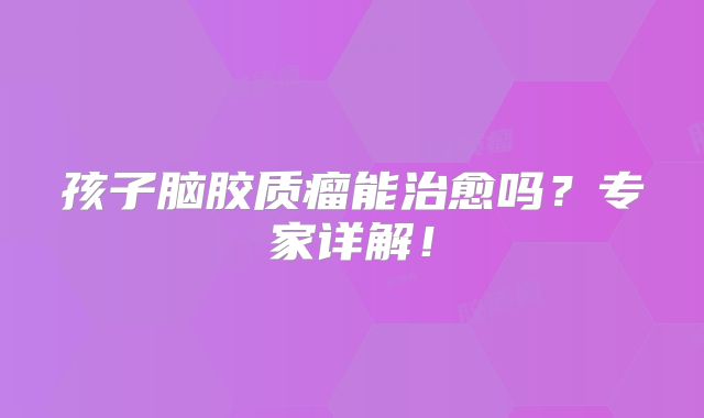 孩子脑胶质瘤能治愈吗？专家详解！