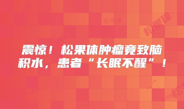 震惊！松果体肿瘤竟致脑积水，患者“长眠不醒”！