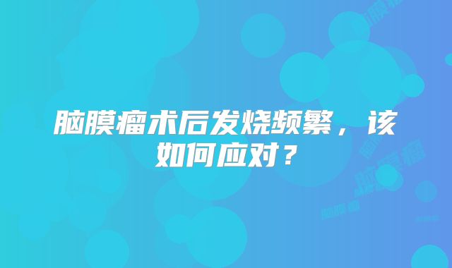 脑膜瘤术后发烧频繁，该如何应对？