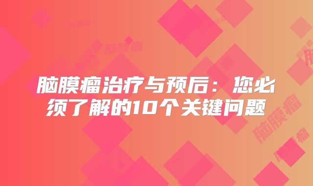 脑膜瘤治疗与预后：您必须了解的10个关键问题