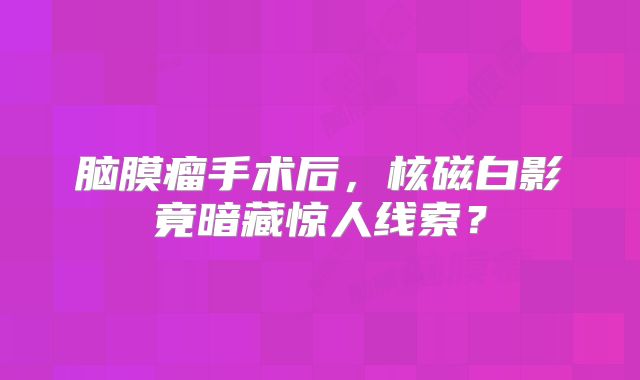 脑膜瘤手术后，核磁白影竟暗藏惊人线索？