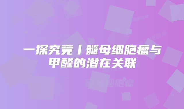 一探究竟丨髓母细胞瘤与甲醛的潜在关联