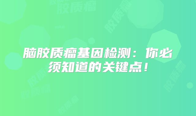 脑胶质瘤基因检测：你必须知道的关键点！