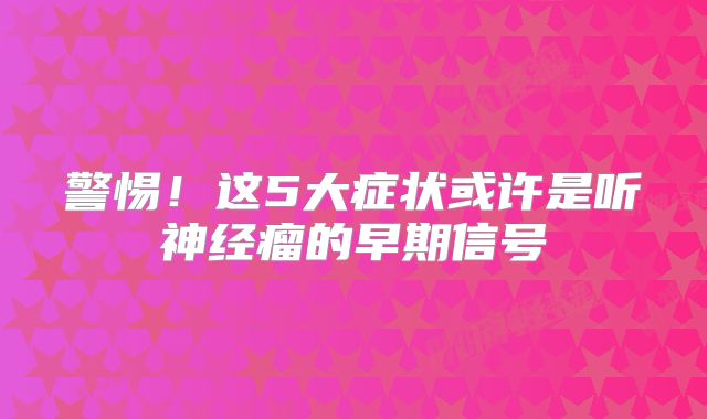 警惕！这5大症状或许是听神经瘤的早期信号