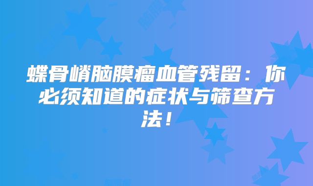 蝶骨嵴脑膜瘤血管残留：你必须知道的症状与筛查方法！