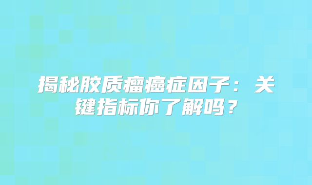 揭秘胶质瘤癌症因子：关键指标你了解吗？