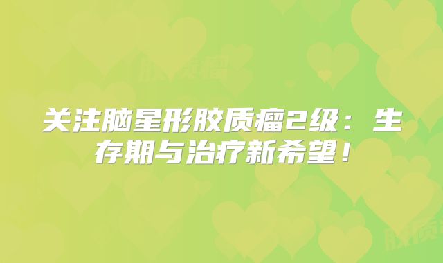 关注脑星形胶质瘤2级：生存期与治疗新希望！