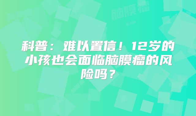科普：难以置信！12岁的小孩也会面临脑膜瘤的风险吗？