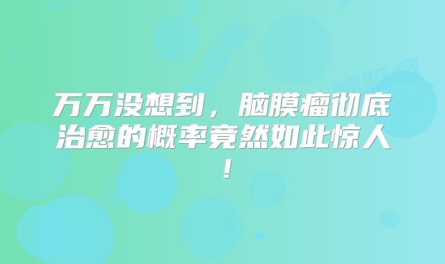 万万没想到，脑膜瘤彻底治愈的概率竟然如此惊人！