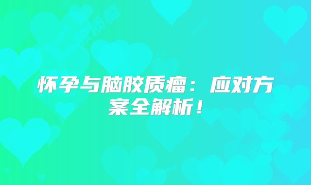 怀孕与脑胶质瘤：应对方案全解析！