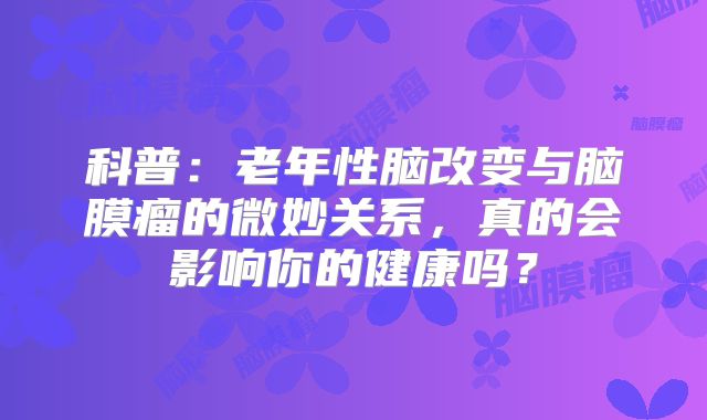 科普：老年性脑改变与脑膜瘤的微妙关系，真的会影响你的健康吗？