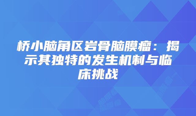桥小脑角区岩骨脑膜瘤：揭示其独特的发生机制与临床挑战
