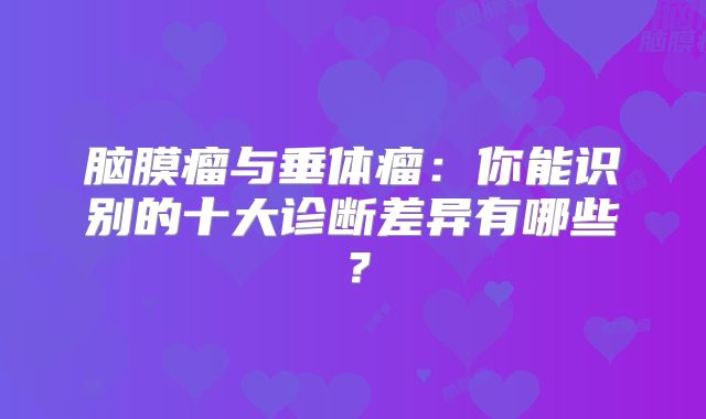 脑膜瘤与垂体瘤：你能识别的十大诊断差异有哪些？