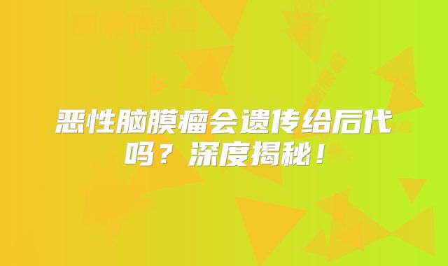 恶性脑膜瘤会遗传给后代吗？深度揭秘！