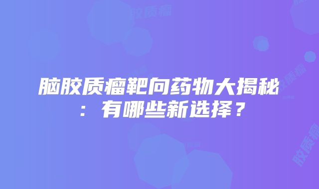 脑胶质瘤靶向药物大揭秘：有哪些新选择？