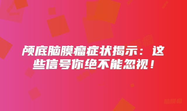 颅底脑膜瘤症状揭示：这些信号你绝不能忽视！