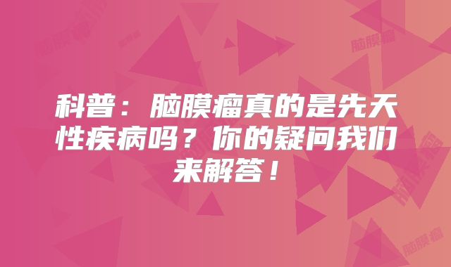 科普：脑膜瘤真的是先天性疾病吗？你的疑问我们来解答！