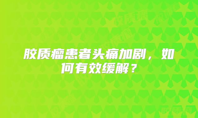 胶质瘤患者头痛加剧，如何有效缓解？