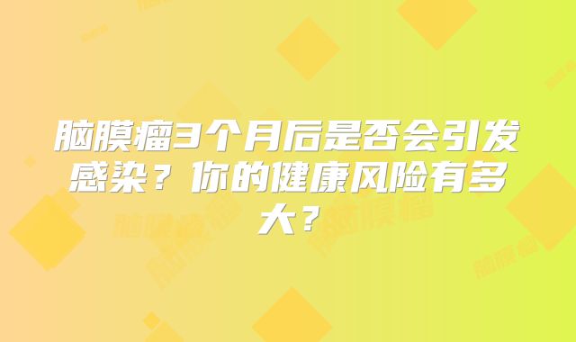 脑膜瘤3个月后是否会引发感染？你的健康风险有多大？