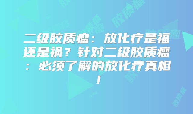 二级胶质瘤：放化疗是福还是祸？针对二级胶质瘤：必须了解的放化疗真相！