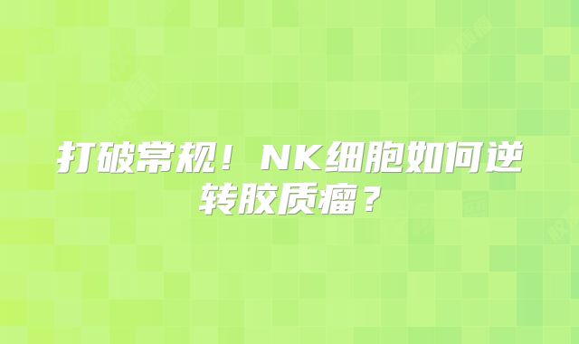 打破常规！NK细胞如何逆转胶质瘤？
