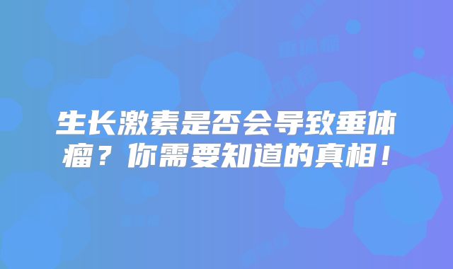 生长激素是否会导致垂体瘤？你需要知道的真相！