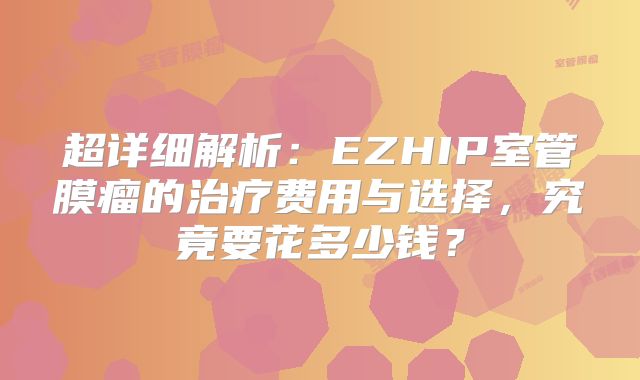 超详细解析：EZHIP室管膜瘤的治疗费用与选择，究竟要花多少钱？